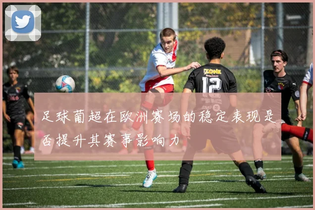 足球葡超在欧洲赛场的稳定表现是否提升其赛事影响力