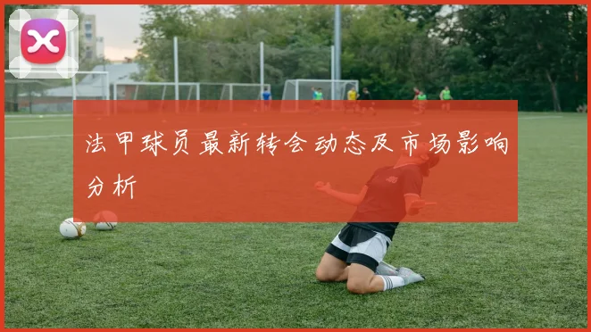 法甲球员最新转会动态及市场影响分析