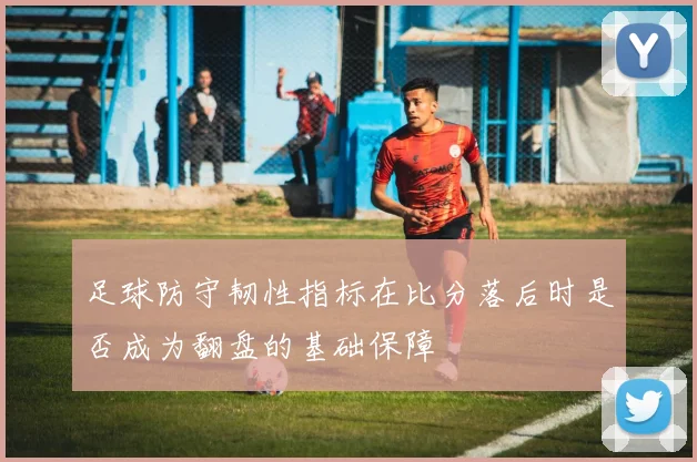 足球防守韧性指标在比分落后时是否成为翻盘的基础保障